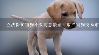 立法保护猫狗不要随意繁殖，取缔狗狗交易市场，私人