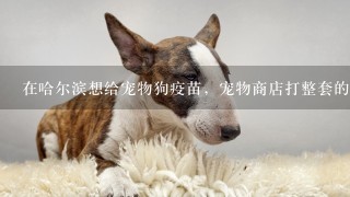 在哈尔滨想给宠物狗疫苗，宠物商店打整套的要200多，有没有那个宠物医院便宜点?