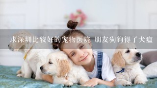 求深圳比较好的宠物医院 朋友狗狗得了犬瘟 或者大家有什么治疗的方法也可以 不要托！！拜托拜托