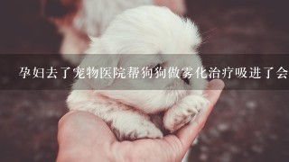 孕妇去了宠物医院帮狗狗做雾化治疗吸进了会有影响吗